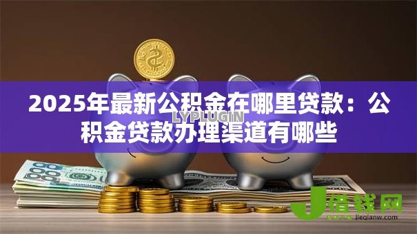 2025年最新公积金在哪里贷款:公积金贷款办理渠道有哪些 2025年最新公积金在哪里贷款:公积金贷款办理渠道有哪些