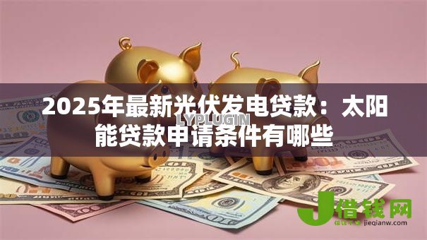 2025年最新光伏发电贷款:太阳能贷款申请条件有哪些 2025年最新光伏发电贷款:太阳能贷款申请条件有哪些