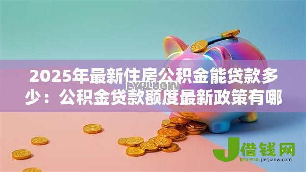 2025年最新住房公积金能贷款多少：公积金贷款额度最新政策有哪些
