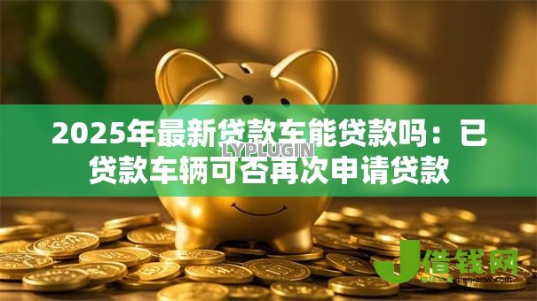2025年最新贷款车能贷款吗：已贷款车辆可否再次申请贷款