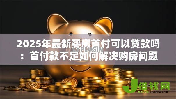 2025年最新买房首付可以贷款吗:首付款不足如何解决购房问题 2025年最新买房首付可以贷款吗:首付款不足如何解决购房问题