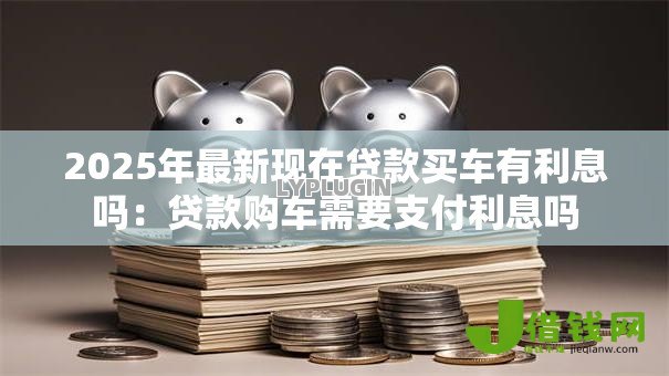 2025年最新现在贷款买车有利息吗:贷款购车需要支付利息吗 2025年最新现在贷款买车有利息吗:贷款购车需要支付利息吗