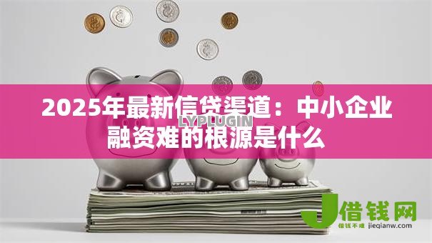 2025年最新信贷渠道：中小企业融资难的根源是什么
