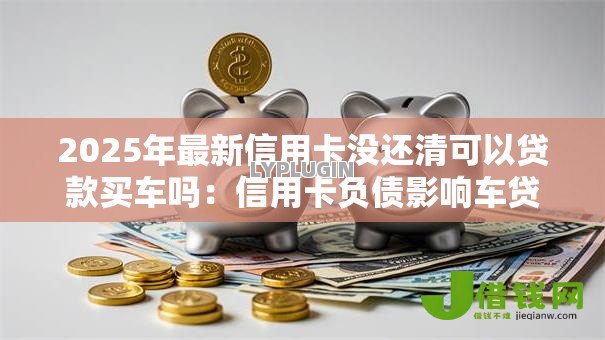 2025年最新信用卡没还清可以贷款买车吗：信用卡负债影响车贷审批吗