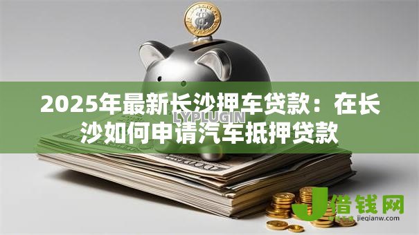 2025年最新长沙押车贷款:在长沙如何申请汽车抵押贷款 2025年最新长沙押车贷款:在长沙如何申请汽车抵押贷款