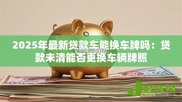 2025年最新贷款车能换车牌吗:贷款未清能否更换车辆牌照 2025年最新贷款车能换车牌吗:贷款未清能否更换车辆牌照