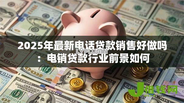 2025年最新电话贷款销售好做吗：电销贷款行业前景如何