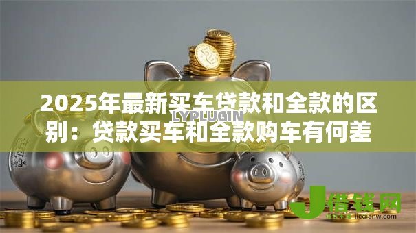2025年最新买车贷款和全款的区别：贷款买车和全款购车有何差异