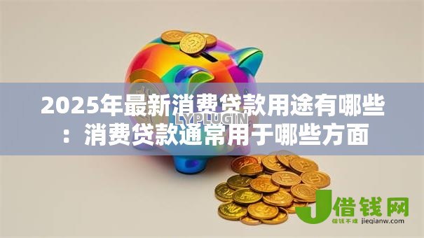 2025年最新消费贷款用途有哪些:消费贷款通常用于哪些方面 2025年最新消费贷款用途有哪些:消费贷款通常用于哪些方面