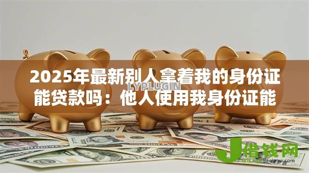 2025年最新别人拿着我的身份证能贷款吗:他人使用我身份证能申请贷款吗 2025年最新别人拿着我的身份证能贷款吗:他人使用我身份证能申请贷款吗