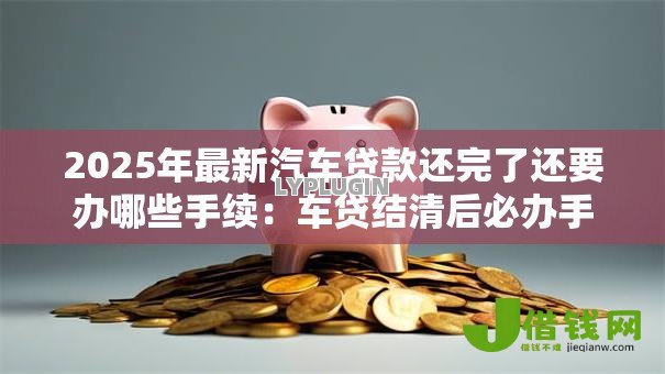 2025年最新汽车贷款还完了还要办哪些手续：车贷结清后必办手续有哪些
