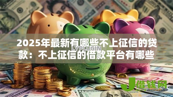 2025年最新有哪些不上征信的贷款:不上征信的借款平台有哪些选择 2025年最新有哪些不上征信的贷款:不上征信的借款平台有哪些选择
