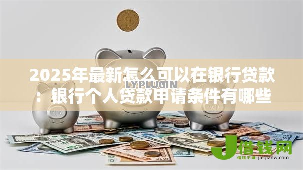 2025年最新怎么可以在银行贷款:银行个人贷款申请条件有哪些 2025年最新怎么可以在银行贷款:银行个人贷款申请条件有哪些