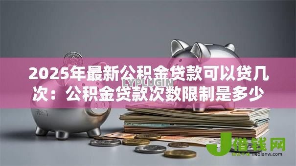 2025年最新公积金贷款可以贷几次：公积金贷款次数限制是多少