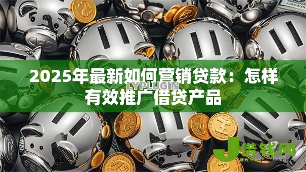 2025年最新如何营销贷款:怎样有效推广借贷产品 2025年最新如何营销贷款:怎样有效推广借贷产品