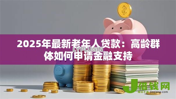 2025年最新老年人贷款:高龄群体如何申请金融支持 2025年最新老年人贷款:高龄群体如何申请金融支持