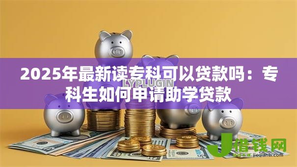 2025年最新读专科可以贷款吗:专科生如何申请助学贷款 2025年最新读专科可以贷款吗:专科生如何申请助学贷款