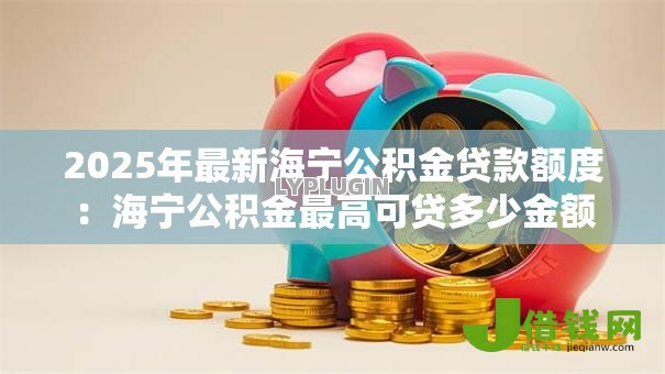 2025年最新海宁公积金贷款额度:海宁公积金最高可贷多少金额 2025年最新海宁公积金贷款额度:海宁公积金最高可贷多少金额