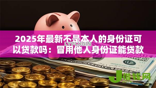 2025年最新不是本人的身份证可以贷款吗:冒用他人身份证能贷款吗 2025年最新不是本人的身份证可以贷款吗:冒用他人身份证能贷款吗