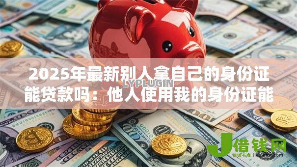 2025年最新别人拿自己的身份证能贷款吗:他人使用我的身份证能否办理贷款 2025年最新别人拿自己的身份证能贷款吗:他人使用我的身份证能否办理贷款