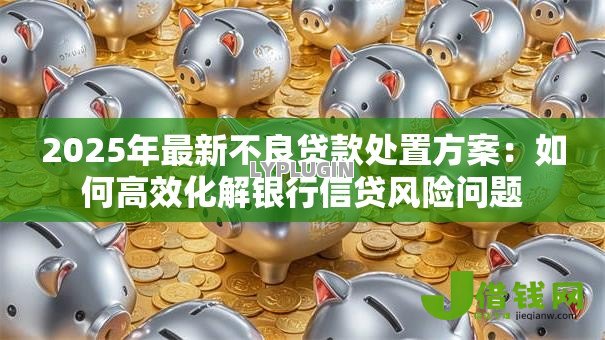 2025年最新不良贷款处置方案:如何高效化解银行信贷风险问题 2025年最新不良贷款处置方案:如何高效化解银行信贷风险问题