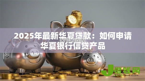 2025年最新华夏贷款:如何申请华夏银行信贷产品 2025年最新华夏贷款:如何申请华夏银行信贷产品