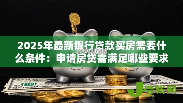2025年最新银行贷款买房需要什么条件:申请房贷需满足哪些要求 2025年最新银行贷款买房需要什么条件:申请房贷需满足哪些要求
