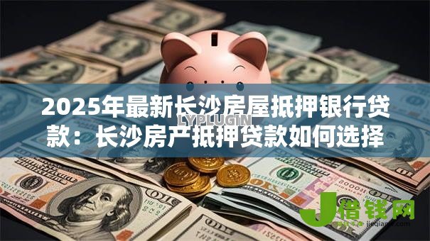 2025年最新长沙房屋抵押银行贷款:长沙房产抵押贷款如何选择银行? 2025年最新长沙房屋抵押银行贷款:长沙房产抵押贷款如何选择银行?