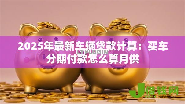 2025年最新车辆贷款计算:买车分期付款怎么算月供 2025年最新车辆贷款计算:买车分期付款怎么算月供