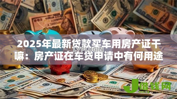 2025年最新贷款买车用房产证干嘛:房产证在车贷申请中有何用途 2025年最新贷款买车用房产证干嘛:房产证在车贷申请中有何用途