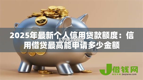 2025年最新个人信用贷款额度:信用借贷最高能申请多少金额 2025年最新个人信用贷款额度:信用借贷最高能申请多少金额