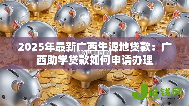 2025年最新广西生源地贷款:广西助学贷款如何申请办理 2025年最新广西生源地贷款:广西助学贷款如何申请办理