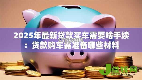 2025年最新贷款买车需要啥手续:贷款购车需准备哪些材料 2025年最新贷款买车需要啥手续:贷款购车需准备哪些材料