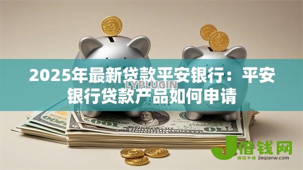 2025年最新贷款平安银行：平安银行贷款产品如何申请