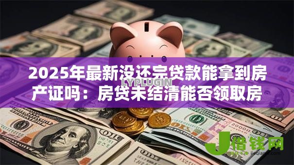 2025年最新没还完贷款能拿到房产证吗：房贷未结清能否领取房产证