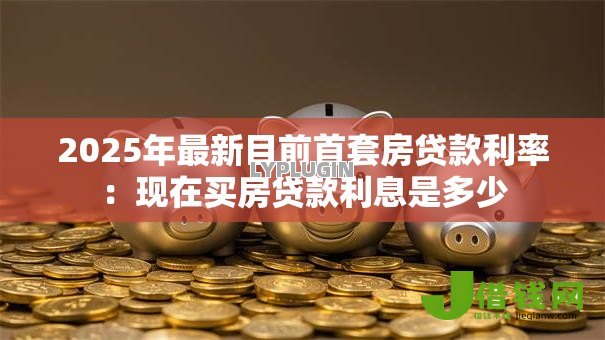 2025年最新目前首套房贷款利率:现在买房贷款利息是多少 2025年最新目前首套房贷款利率:现在买房贷款利息是多少