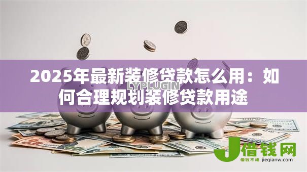 2025年最新装修贷款怎么用：如何合理规划装修贷款用途