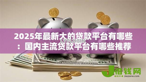 2025年最新大的贷款平台有哪些：国内主流贷款平台有哪些推荐