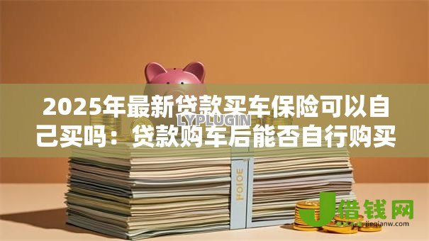 2025年最新贷款买车保险可以自己买吗:贷款购车后能否自行购买保险 2025年最新贷款买车保险可以自己买吗:贷款购车后能否自行购买保险