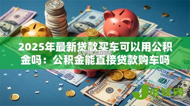 2025年最新贷款买车可以用公积金吗:公积金能直接贷款购车吗 2025年最新贷款买车可以用公积金吗:公积金能直接贷款购车吗