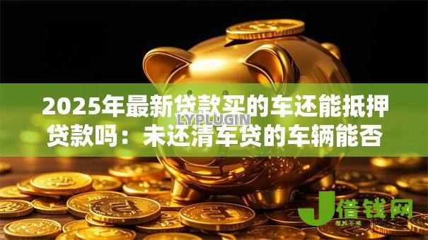2025年最新贷款买的车还能抵押贷款吗：未还清车贷的车辆能否二次抵押