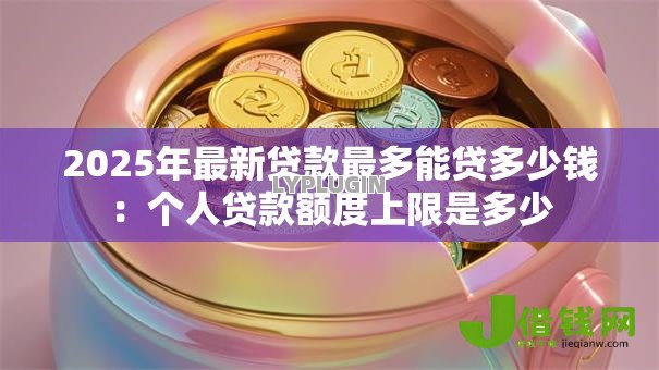 2025年最新贷款最多能贷多少钱：个人贷款额度上限是多少