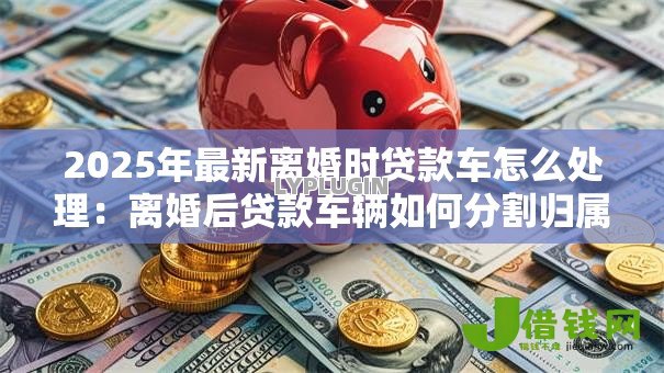 2025年最新离婚时贷款车怎么处理：离婚后贷款车辆如何分割归属