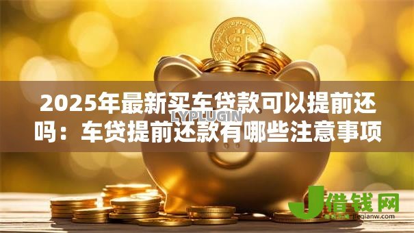 2025年最新买车贷款可以提前还吗:车贷提前还款有哪些注意事项 2025年最新买车贷款可以提前还吗:车贷提前还款有哪些注意事项