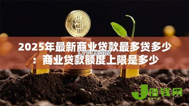 2025年最新商业贷款最多贷多少:商业贷款额度上限是多少 2025年最新商业贷款最多贷多少:商业贷款额度上限是多少