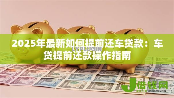 2025年最新如何提前还车贷款:车贷提前还款操作指南 2025年最新如何提前还车贷款:车贷提前还款操作指南
