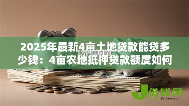 2025年最新4亩土地贷款能贷多少钱：4亩农地抵押贷款额度如何计算