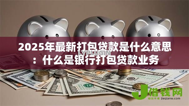 2025年最新打包贷款是什么意思：什么是银行打包贷款业务