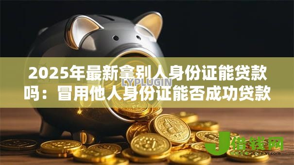 2025年最新拿别人身份证能贷款吗：冒用他人身份证能否成功贷款