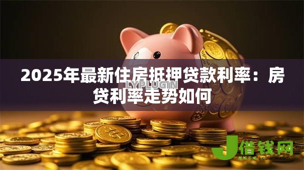 2025年最新住房抵押贷款利率:房贷利率走势如何 2025年最新住房抵押贷款利率:房贷利率走势如何
